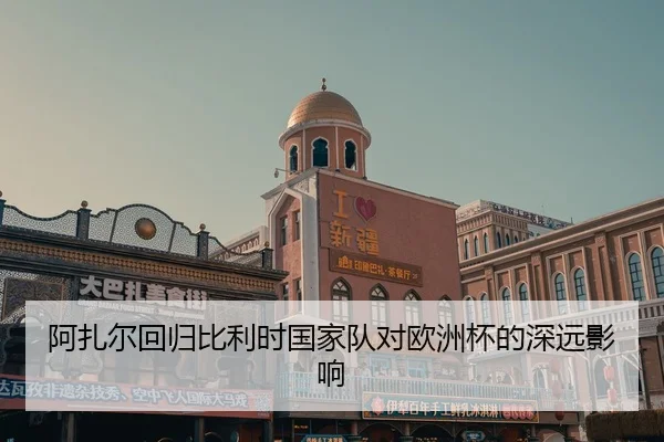 阿扎尔回归比利时国家队对欧洲杯的深远影响